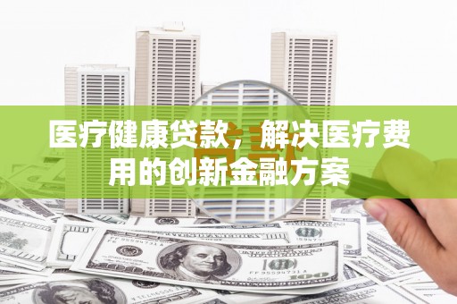 东明医疗健康贷款，解决医疗费用的创新金融方案
