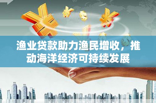 东明渔业贷款助力渔民增收，推动海洋经济可持续发展