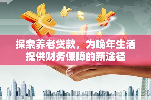 东明探索养老贷款，为晚年生活提供财务保障的新途径