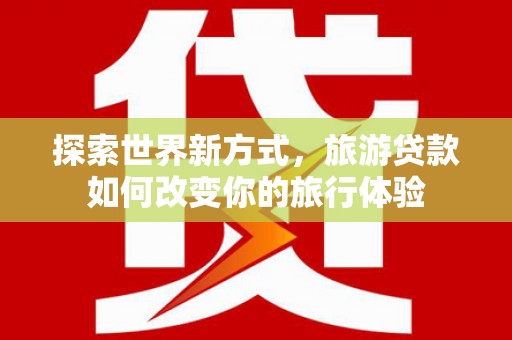 东明探索世界新方式，旅游贷款如何改变你的旅行体验