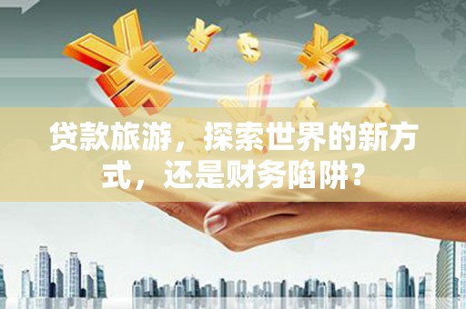 东明贷款旅游，探索世界的新方式，还是财务陷阱？
