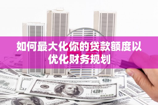 东明如何最大化你的贷款额度以优化财务规划