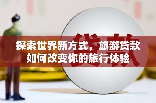 东明探索世界新方式，旅游贷款如何改变你的旅行体验